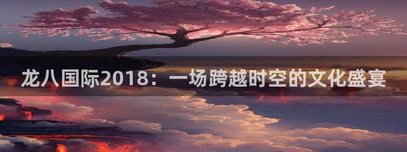 蓝狮娱乐官方app下载安装：龙八国际2018：一场跨越时空的文化盛宴