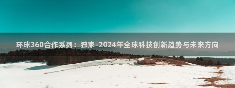 壹号app官网版下载：环球360合作系列：独家-2024年全球科技创新趋势与未来方向