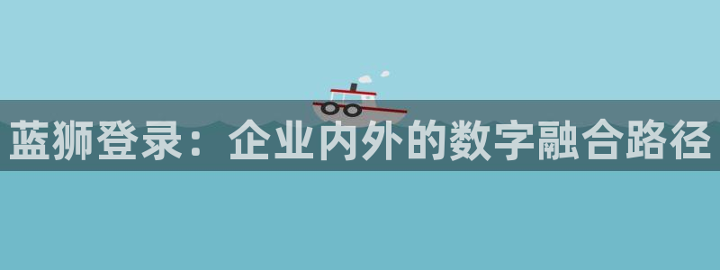 冠蓝狮网址：蓝狮登录：企业内外的数字融合路径