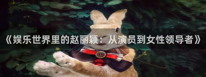蓝狮娱乐app下载：《娱乐世界里的赵丽颖：从演员到女性领导者》
