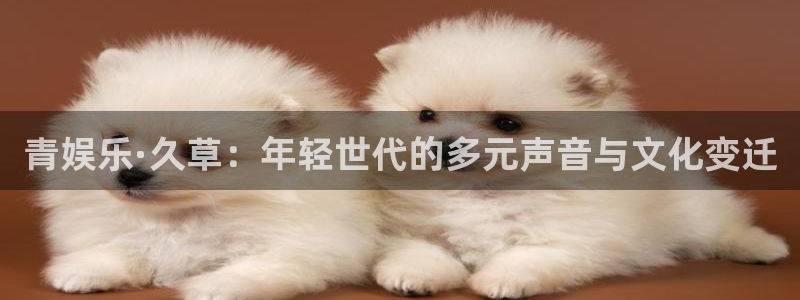 壹号app官网：青娱乐·久草：年轻世代的多元声音与文化变迁